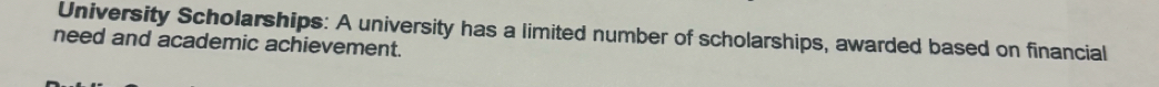 University Scholarships: A university has a limited number of scholarships, awarded based on financial 
need and academic achievement.