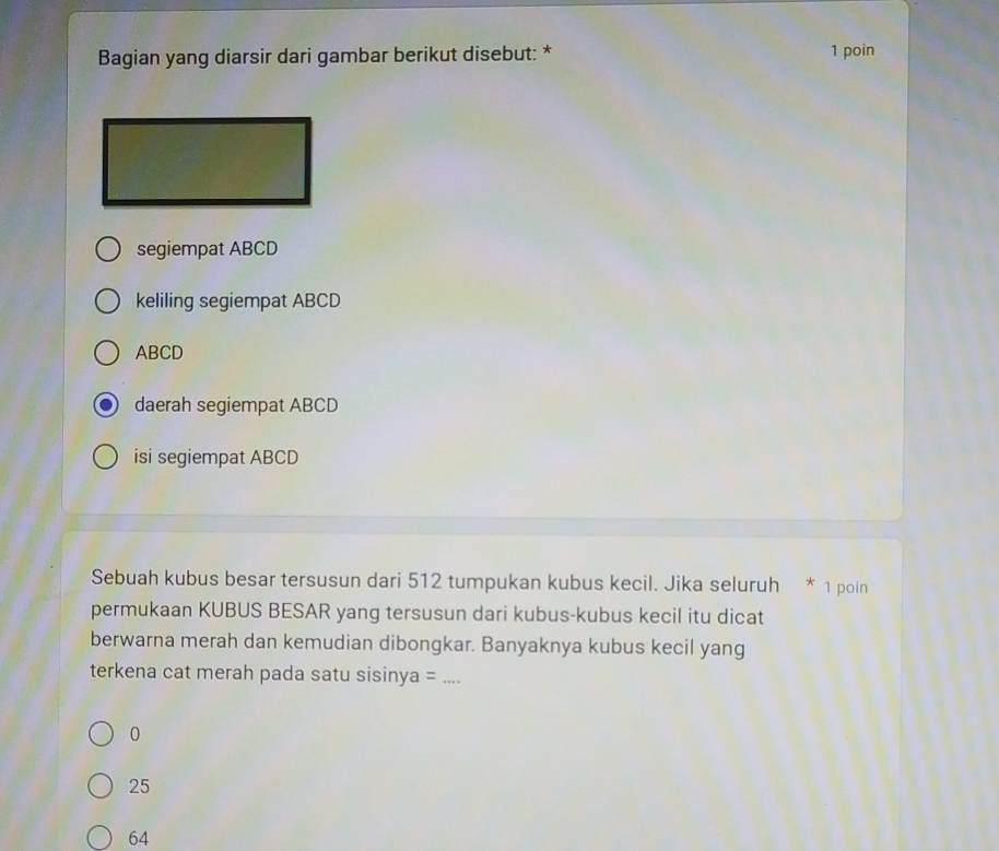 Bagian yang diarsir dari gambar berikut disebut: * 1 poin
segiempat ABCD
keliling segiempat ABCD
ABCD
daerah segiempat ABCD
isi segiempat ABCD
Sebuah kubus besar tersusun dari 512 tumpukan kubus kecil. Jika seluruh * 1 poin
permukaan KUBUS BESAR yang tersusun dari kubus-kubus kecil itu dicat
berwarna merah dan kemudian dibongkar. Banyaknya kubus kecil yang
terkena cat merah pada satu sisinya = _.
0
25
64