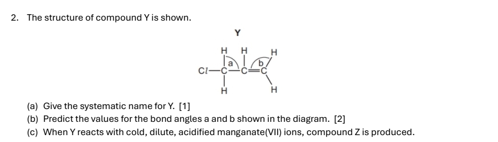 The structure of compound Y is shown. 
(a) Give the systematic name for Y. [1] 
(b) Predict the values for the bond angles a and b shown in the diagram. [2] 
(c) When Y reacts with cold, dilute, acidified manganate(VII) ions, compound Z is produced.