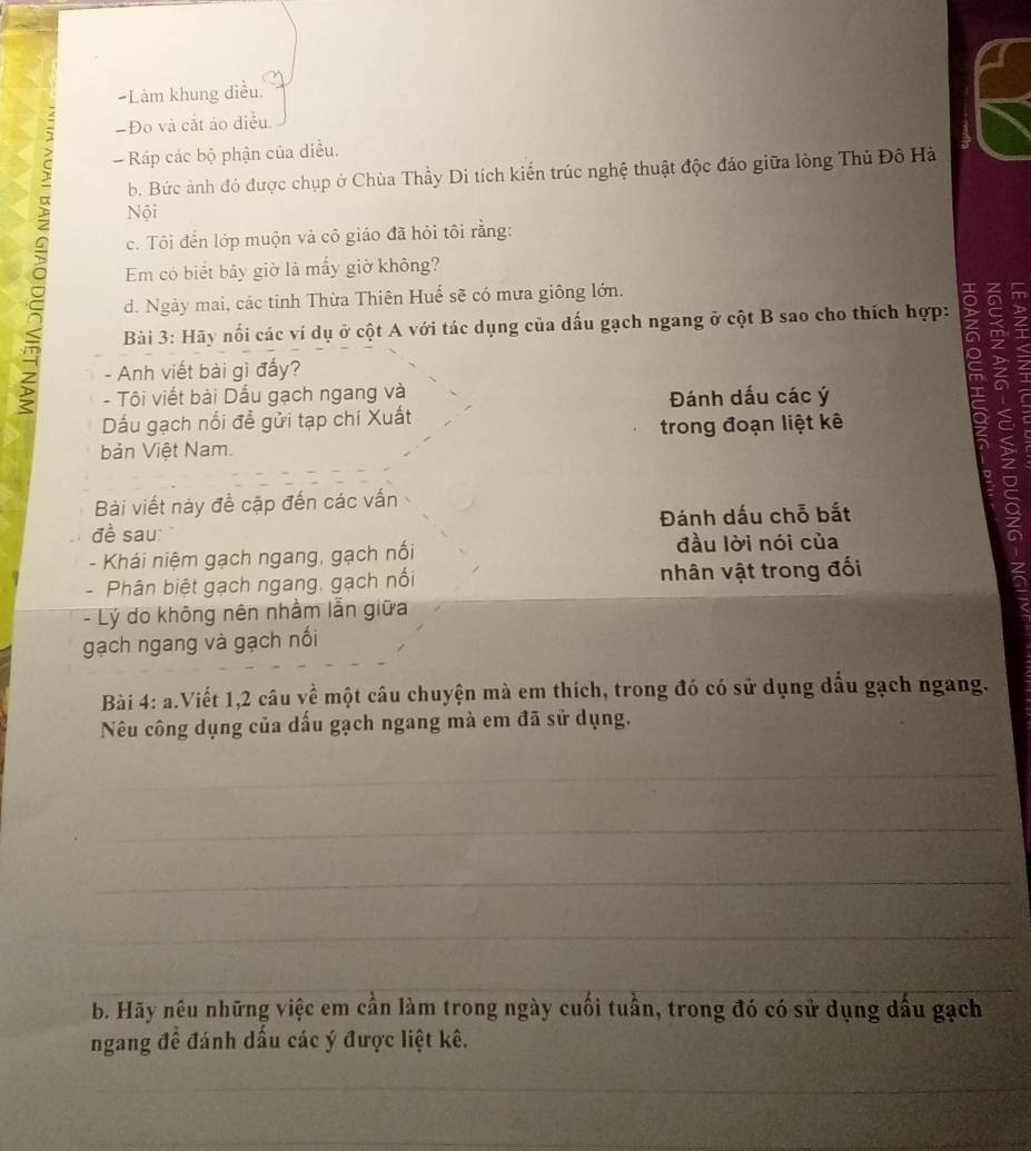 =Làm khung diều. 
-Đo và cắt áo diều. 
Ráp các bộ phận của diều. 
b. Bức ảnh đó được chụp ở Chùa Thầy Di tích kiến trúc nghệ thuật độc đáo giữa lòng Thủ Đô Hà 
Nội 
。 Em có biết bãy giờ là mấy giờ không? 
c. Tôi đến lớp muộn và cô giáo đã hỏi tôi rằng: 
d. Ngày mai, các tinh Thừa Thiên Huế sẽ có mưa giông lớn. 
Bài 3: Hãy nổi các ví dụ ở cột A với tác dụng của dấu gạch ngang ở cột B sao cho thích hợp: 
- Anh viết bài gì đấy? 
- Tôi viết bài Dấu gạch ngang và Đánh dấu các ý 
Dấu gạch nối đề gửi tạp chí Xuất 
trong đoạn liệt kê 
bản Việt Nam. 
S a 
Bài viết này đề cập đến các vấn 
đề sau: Đánh dấu chỗ bắt 
- Khái niệm gạch ngang, gạch nối đầu lời nói của 
- Phân biệt gạch ngang, gạch nổi nhân vật trong đối 
- Lý do không nên nhằm lẫn giữa 
gạch ngang và gạch nối 
Bài 4: a.Viết 1, 2 câu về một câu chuyện mà em thích, trong đó có sử dụng dấu gạch ngang. 
Nêu công dụng của dấu gạch ngang mà em đã sử dụng. 
b. Hãy nêu những việc em cần làm trong ngày cuối tuần, trong đó có sử dụng dấu gạch 
ngang để đánh dấu các ý được liệt kê.