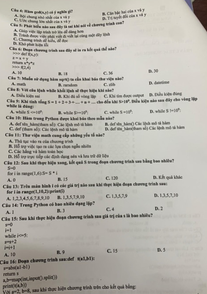 Hàm gcd(x,
(x,y) có y ngh ĩa g
B. Cân bậc hai của x và y
A. Bội chung nhỏ nhất của x và y
D. Trị tuyết đổi của x và y
C. Ước chung lớn nhất của x và y
Câu 5: Phát biểu nào sau đây là sai khi nói về chương trình con?
A. Giúp việc lập trình trở lên đễ dảng hơn
B. Tránh được việc phải viết đi viết lại cùng một dây lệnh
C. Chương trình đễ hiểu, đễ đọc
D. Khó phát hiện lỗi
Câu 6: Đoạn chương trình sau đây sẽ in ra kết quả thế nào?
de f(x,y):
z=x+y
return x^*y^*z
f(2,4)
A. 10 B. 18 C. 36 D. 30
Câu 7: Muốn sử dụng hàm sqrt() ta cần khai báo thư viện nào?
A. math B. rarndom C. zlib D. datetime
Câu 8: Với câu lệnh while khối lệnh sẽ thực hiện khi nào?
A. Điều kiện sai B. Khi đủ số vòng lập C. Khi tim được output D. Điều kiện đùng
Câu 9: Khi tính tổng S=1+2+3+...+n+... cho đến khi S>10^9 T. Điều kiện nào sau đây cho vòng lặp
while là đúng:
A. while S B. while S>=10^9: C. while S=10^9: D. while S!=10^9:
Câu 10: Hàm trong Python được khai báo theo mẫu nào?
A. def tên_hàm(tham số): Các lệnh mô tả hàm B. def tên_hảm() Các lệnh mô tả hàm
C. def (tham số): Các lệnh mô tả hàm D. def tên_hàm(tham số) Các lệnh mô tả hàm
Câu 11: Thư viện math cung cấp những yếu tố nào?
A. Thủ tục vào ra của chương trình
B. Hỗ trợ việc tạo ra các lựa chọn ngẫu nhiên
C. Các hằng và hàm toán học
D. Hỗ trợ trực tiếp các định đạng nén và lưu trữ dữ liệu
Câu 12: Sau khi thực hiện xong, kết quả S trong đoạn chương trình sau bằng bao nhiêu?
S=0
for i in range (1,6):S=S*i
A. 0 B. 15 C. 120 D. Kết quả khác
Câu 13: Trên màn hình i có các giá trị nào sau khi thực hiện đoạn chương trình sau:
for i in range(1,10,2): :print(i)
A. 1,2,3,4,5,6,7,8,9,10 B. 1,3,5,7,9,10 C. 1,3,5,7,9 D. 1,3,5,7,10
Câu 14: Trong Python có bao nhiêu dạng lặp?
A. 1 B. 3 C. 4 D. 2
Câu 15: Sau khí thực hiện đoạn chương trình sau giá trị của s là bao nhiêu?
s=0
i=1
while i
s=s+2
i=i+1
A. 10 B. 9 C. 15 D. 5
Câu 16: Đoạn chương trình sau:def t(a1,b1)
s=abs(al-b1)
return s
a,b=map(int,input().split())
print (t(a,b))
Với a=2,b=8 3, sau khi thực hiện chương trình trên cho kết quả bằng: