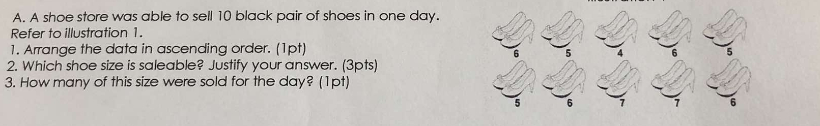 A shoe store was able to sell 10 black pair of shoes in one day. 
Refer to illustration 1. 
1. Arrange the data in ascending order. (1pt) 
2. Which shoe size is saleable? Justify your answer. (3pts) 
3. How many of this size were sold for the day? (1pt)