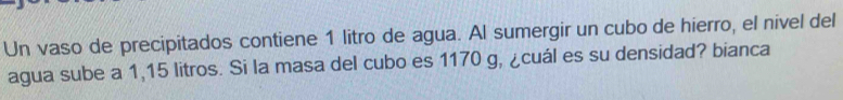 Un vaso de precipitados contiene 1 litro de agua. Al sumergir un cubo de hierro, el nivel del 
agua sube a 1,15 litros. Si la masa del cubo es 1170 g, ¿cuál es su densidad? bianca