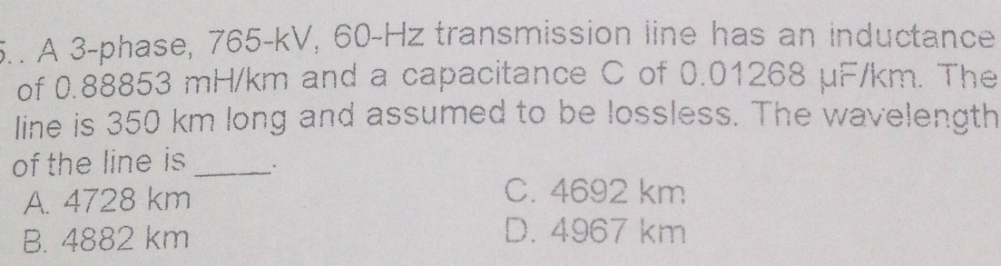 5.. A 3 -phase, 765-kV, 60-Hz transmission line has an inductance
of 0.88853 mH/km and a capacitance C of 0.01268 µF/km. The
line is 350 km long and assumed to be lossless. The wavelength
of the line is_
A. 4728 km
C. 4692 km
B. 4882 km
D. 4967 km