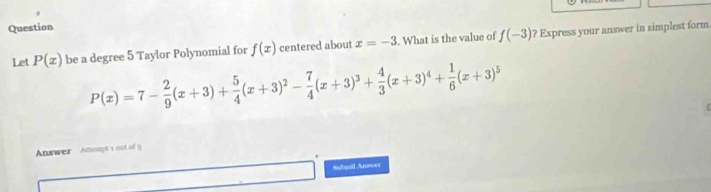 Question 
Let P(x) be a degree 5 Taylor Polynomial for f(x) centered about x=-3. What is the value of f(-3) ? Express your answer in simplest form
P(x)=7- 2/9 (x+3)+ 5/4 (x+3)^2- 7/4 (x+3)^3+ 4/3 (x+3)^4+ 1/6 (x+3)^5
Answer Attesupt a out of () 
Sulmif An==e