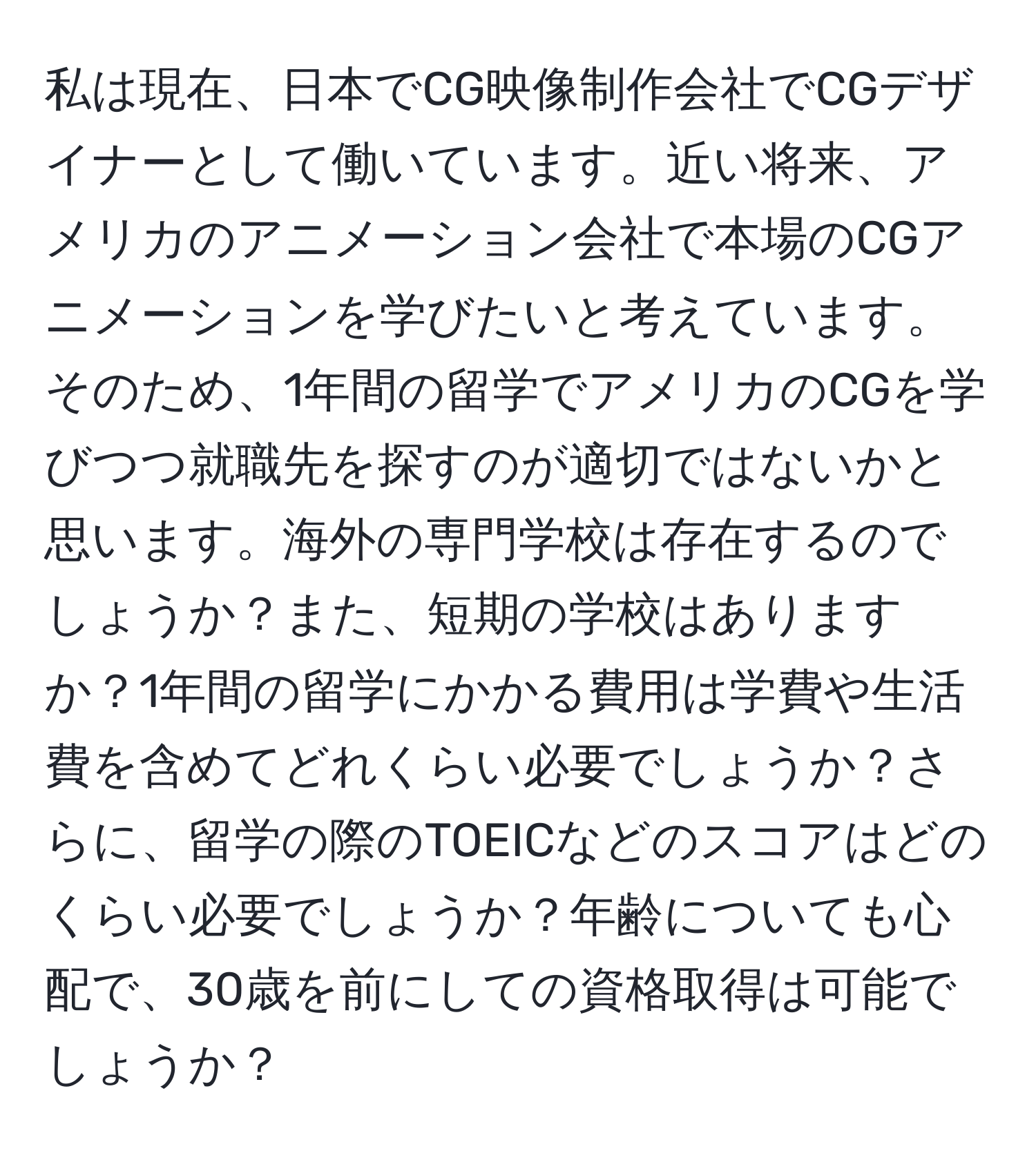 私は現在、日本でCG映像制作会社でCGデザイナーとして働いています。近い将来、アメリカのアニメーション会社で本場のCGアニメーションを学びたいと考えています。そのため、1年間の留学でアメリカのCGを学びつつ就職先を探すのが適切ではないかと思います。海外の専門学校は存在するのでしょうか？また、短期の学校はありますか？1年間の留学にかかる費用は学費や生活費を含めてどれくらい必要でしょうか？さらに、留学の際のTOEICなどのスコアはどのくらい必要でしょうか？年齢についても心配で、30歳を前にしての資格取得は可能でしょうか？