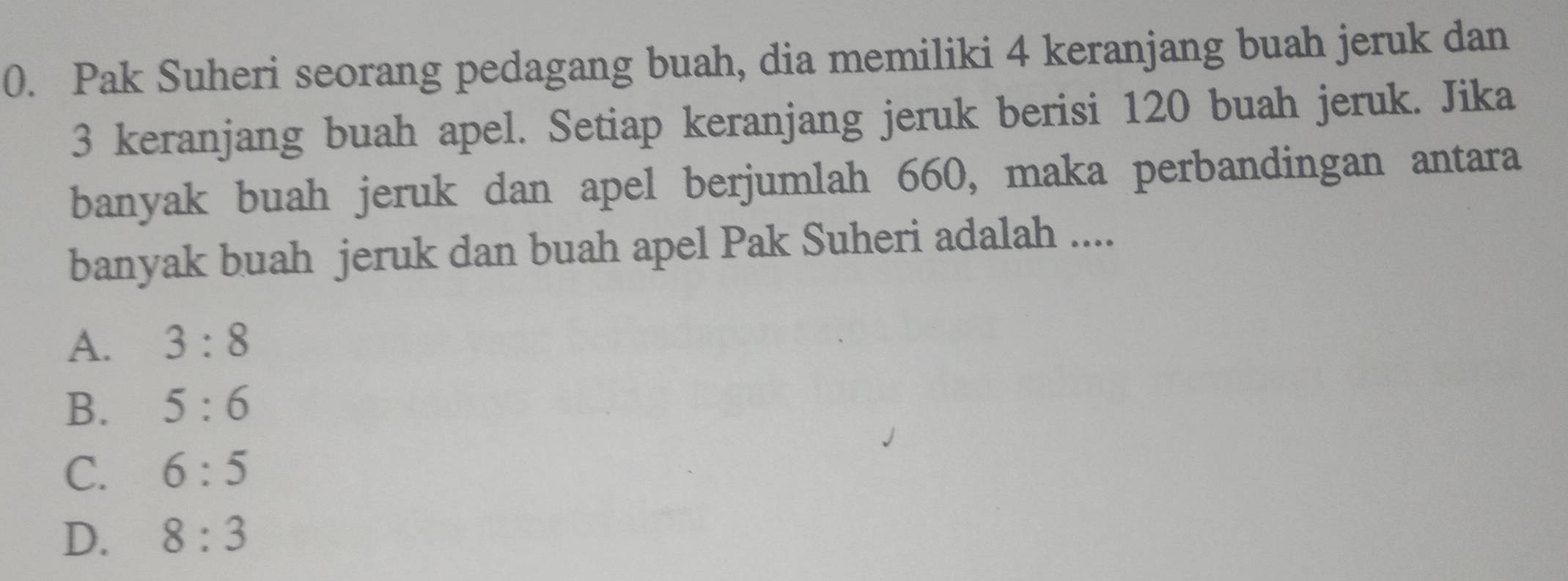 Pak Suheri seorang pedagang buah, dia memiliki 4 keranjang buah jeruk dan
3 keranjang buah apel. Setiap keranjang jeruk berisi 120 buah jeruk. Jika
banyak buah jeruk dan apel berjumlah 660, maka perbandingan antara
banyak buah jeruk dan buah apel Pak Suheri adalah ....
A. 3:8
B. 5:6
C. 6:5
D. 8:3