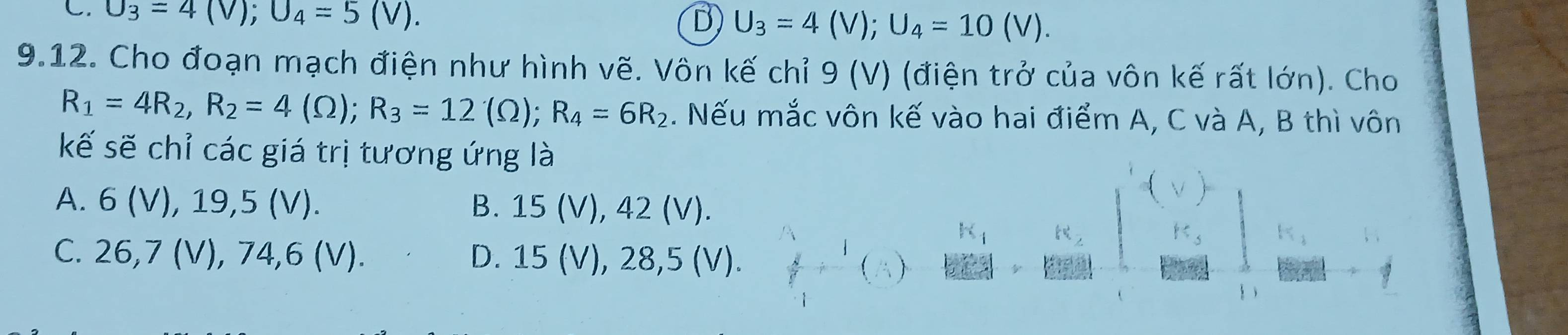 U_3=4(V); U_4=5(V). B) U_3=4(V); U_4=10(V). 
9.12. Cho đoạn mạch điện như hình vẽ. Vôn kế chỉ 9 (V) (điện trở của vôn kế rất lớn). Cho
R_1=4R_2, R_2=4(Omega ); R_3=12(Omega ); R_4=6R_2. Nếu mắc vôn kế vào hai điểm A, C và A, B thì vôn
kế sẽ chỉ các giá trị tương ứng là
A. 6 (V), 19,5 (V). B. 15 (V), 42 (V).
C. 26, 7 (V), 74, 6 (V). D. 15 (V), 28,5 (V).
  