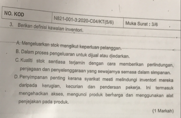 A. Mengeluarkan stok mengikut keperluan pelanggan.
B. Dalam proses pengeluaran untuk dijual atau djedarkan.
C. Kualiti stok sentiasa terjamin dengan cara memberikan perlindungan,
penjagaan dan penyelenggaraan yang sewajarnya semasa dalam simpanan.
D. Penyimpanan penting kerana syarikat mesti melindungi inventori mereka
daripada kerugian, kecurian dan penderaan pekerja. Ini termasuk
mengehadkan akses, mengunci produk berharga dan menggunakan alat
penjejakan pada produk.
(1 Markah)