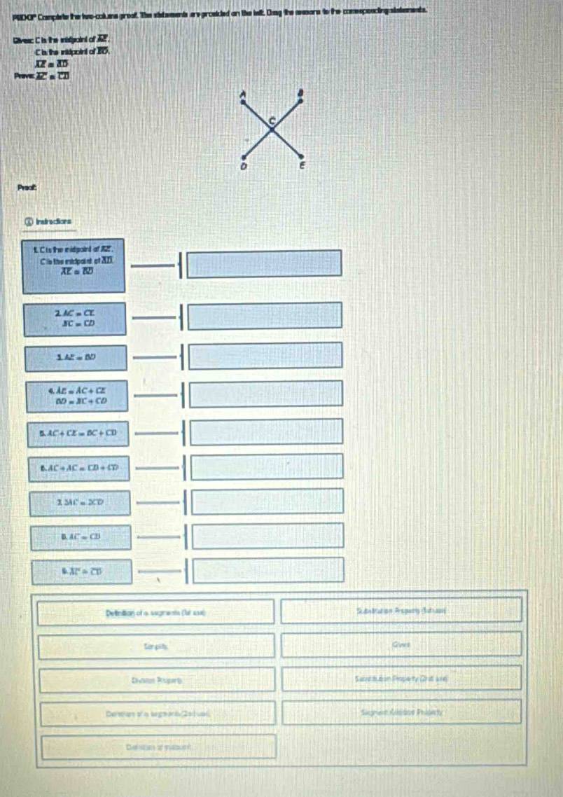 PUDOP Compiete the iwo-cokans greaf. The sistements are-proeided on the kelt. Dig the asesors to the conssponcingalataments.
ivesc C in the inistigoint of A
C is: the intidpoint of 30
overline AZ=overline AD
Prove overline AC=overline CD
A
C
E
Preof:
) Indrections
t. C is the midpoint of A2 '.
C is the micipaint of 20)
overline AE≌ overline BD
2.AC=CE
BC=CD
1.42=80
AE=AC+CE
BD=BC+CD
B. AC+CE=BC+CD
B AC+AC=CD+CD
MC=XC=XD
AC=CD
overline AC≌ overline CD
Detinittion of a segrents (fut 1s) Subvtration Aropwny Suaen
for pits Guvs
Divason Prosarts Subscauton Poperty Orit lne
Derenas of a tegnar i 20 1 cael Sagnes Rolsdve Phädnts
Defistan of ssbant