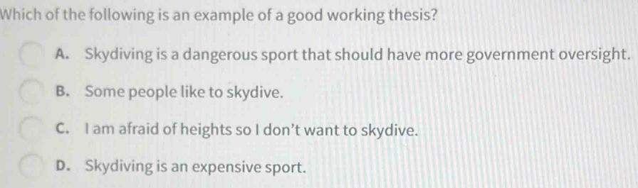 Which of the following is an example of a good working thesis?
A. Skydiving is a dangerous sport that should have more government oversight.
B. Some people like to skydive.
C. I am afraid of heights so I don’t want to skydive.
D. Skydiving is an expensive sport.