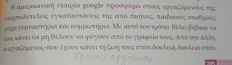 Η αμερικανική εταιρία δοοglе προσφέρει στους εργαζόμενουνς της 
υτερπολυτελείς εγκαταστάσεις της από πισίνεςΚ παιδικούς σταθμούς
μυέχρι γυμναστήρια και κομμωτήρια. Με αυτό τον τρόπο θέλειβέβαια να 
τουοςκάνει να μη θέλουν να φύγουν από το γραφρείο τουςΚ Από την άλλη, 
α εργαζόμενοι, -που έχουν κάνει τη ζωή τους σπίτι δουλειά, δουλειά σπίτι. 
285