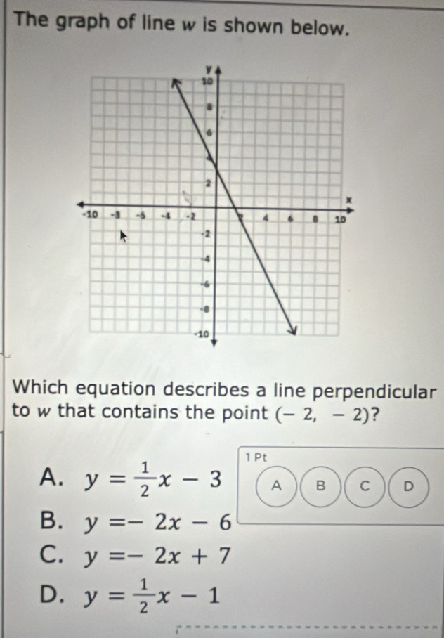 The graph of line w is shown below.
Which equation describes a line perpendicular
to w that contains the point (-2,-2) ?
1 Pt
A. y= 1/2 x-3 A B C D
B. y=-2x-6
C. y=-2x+7
D. y= 1/2 x-1