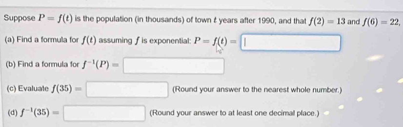 Suppose P=f(t) is the population (in thousands) of town t years after 1990, and that f(2)=13 and f(6)=22, 
(a) Find a formula for f(t) assuming f is exponential: P=f(t)=□
(b) Find a formula for f^(-1)(P)=□
(c) Evaluate f(35)=□ (Round your answer to the nearest whole number.) 
(d) f^(-1)(35)=□ (Round your answer to at least one decimal place.)