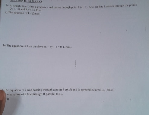 ECHON 1: 30 MäRKS 
14. A straight line L has a gradient - and passes through point P(-1,3). Another line Lpasses through the points
Q(1,-3) and R (4,5) Find: 
a) The equation of Li (2mks) 
b) The equation of L:in the form ax+by+c=0. (3mks) 
The equation of a line passing through a point S(0,5) and is perpendicular to L₂. (3mks) 
he equation of a line through R parallel to L. 
:s)