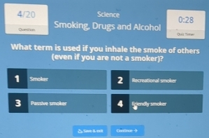 4/20 Science 0:28 
Questial Smoking, Drugs and Alcohol Dur Time
What term is used if you inhale the smoke of others
(even if you are not a smoker)?
1 Smoker 2 Recreational smoker
3 Passive smoker 4 friendly smoker
△Sae & ct Cordnoe →