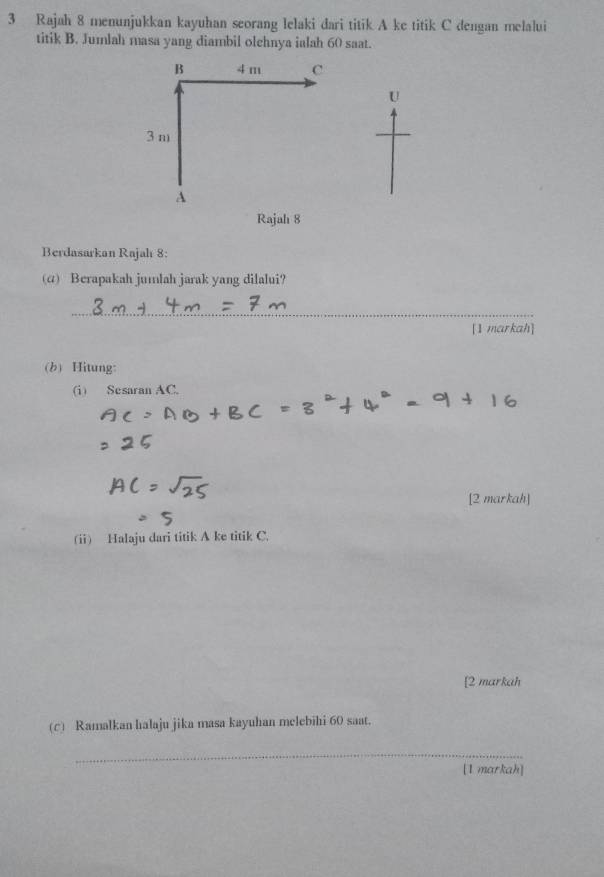 Rajah 8 menunjukkan kayuhan seorang lelaki dari titik A ke titik C dengan melalui 
titik B. Jumlah masa yang diambil olehnya ialah 60 saat. 
Berdasarkan Rajah 8: 
(α) Berapakah jumlah jarak yang dilalui? 
_ 
[1 markah] 
(b) Hitung: 
(i) Sesaran AC. 
[2 markah] 
(ii) Halaju dari titik A ke titik C. 
[2 markah 
(c) Ramalkan halaju jika masa kayuhan melebihi 60 saat. 
_ 
[1 markah]