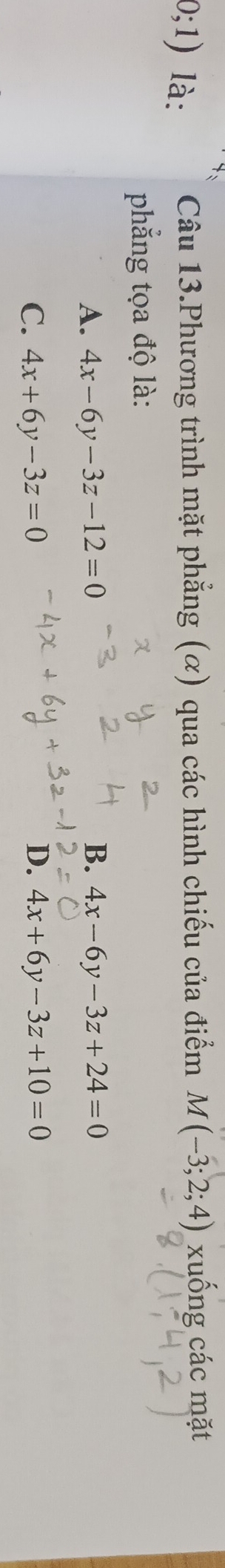 0;1) là: Câu 13.Phương trình mặt phẳng (α) qua các hình chiếu của điểm M(-3;2;4) xuống các mặt
phẳng tọa độ là:
A. 4x-6y-3z-12=0 B. 4x-6y-3z+24=0
C. 4x+6y-3z=0 D. 4x+6y-3z+10=0