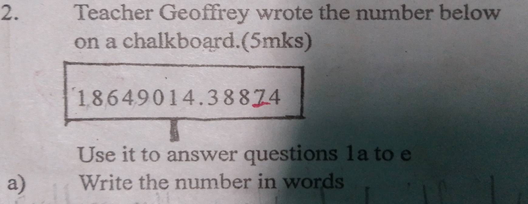 Teacher Geoffrey wrote the number below 
on a chalkboard.(5mks) 
18649014.38874 
Use it to answer questions 1a to e 
a) Write the number in words