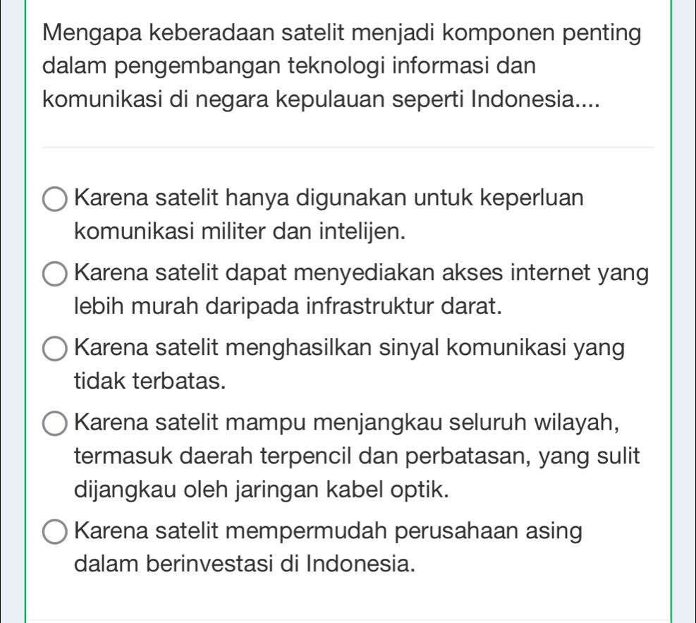 Mengapa keberadaan satelit menjadi komponen penting
dalam pengembangan teknologi informasi dan
komunikasi di negara kepulauan seperti Indonesia....
Karena satelit hanya digunakan untuk keperluan
komunikasi militer dan intelijen.
Karena satelit dapat menyediakan akses internet yang
lebih murah daripada infrastruktur darat.
Karena satelit menghasilkan sinyal komunikasi yang
tidak terbatas.
Karena satelit mampu menjangkau seluruh wilayah,
termasuk daerah terpencil dan perbatasan, yang sulit
dijangkau oleh jaringan kabel optik.
Karena satelit mempermudah perusahaan asing
dalam berinvestasi di Indonesia.