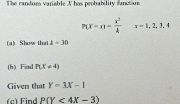 The random variable X has probability function
P(X=x)= x^2/k  x=1,2,3,4
(a) Show that k=30
(b) Find P(X!= 4)
Given that Y=3X-1
(c) Find P(Y<4X-3)