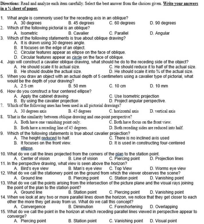 Directions: Read and analyze each item carefully. Select the best answer from the choices given. Write your answers
in a ¼ sheet of paper.
1. What angle is commonly used for the receding axis in an oblique?
A. 30 degrees B. 45 degrees C. 60 degrees D. 90 degrees
2. Which of the following pictorial is an oblique?
A. Isometric B. Cavalier C. Parallel D. Angular
3. Which of the following statements is true about oblique drawing?
A. It is drawn using 30 degrees angle.
B. It focuses on the edge of an object.
C. Circular features appear as ellipse on the face of oblique.
D. Circular features appear as circle on the face of oblique.
4. Jojo will construct a cavalier oblique drawing, what should he do to the receding side of the object?
A. He should scale it to actual size. C. He should reduce it to half of the actual size.
B. He should double the actual size D. He should scale it into ¾ of the actual size.
5. When you draw an object with an actual depth of 5 centimeters using a cavalier type of pictorial, what
would be the depth of your drawing?
A. 2.5 cm B. 50 mm C. 10 cm D. 10 mm
6. How do you construct a four centered ellipse?
A. Apply the cabinet drawing C. Use Isometric projection
B. By using the cavalier projection D. Project angular perspective.
7. Which of the following axes has been used in all pictorial drawings?
A. 30 degrees axis B. 45 degrees C. horizontal axis D. vertical axis
8. What is the similarity between oblique drawing and one-point perspective?
A. Both have one vanishing point only. C. Both have focus on the front view.
B. Both have a receding line of 45 degrees. D. Both receding sides are reduced into half.
9. Which of the following statements is true about cavalier projection?
A. The height reduced to half. C. There is no inclined axis used
B. It focuses on the front view. D. It is used in constructing four-centered
ellipse.
10. What do we call the lines projected from the corners of the plan to the station point.
A. Center of vision B. Line of vision C. Piercing point D. Projection lines
11. In the perspective drawing, what view is seen above the horizon?
A. Bird's eye view B. Man's eye view C. Top View D. Worms eye view
12. What do we call the stationery point on the ground from which the viewer observes the scene?
A. Ground line B. Piercing point C. Station point D. Vanishing point
13. What do we call the points arising from the intersection of the picture plane and the visual rays joining
the point of the plan to the station point?
A. Ground line B. Station point C. Piercing point D. Vanishing point
14. When we look at any two or more parallel lines down the horizon, we notice that they get closer to each
other the more they get away from us. What do we call this concept?
A. Convergence B. Diminution C. Foreshortening D. Overlapping
15. What do we call the point in the horizon at which receding parallel lines viewed in perspective appear to
converge?
A Piercing point B. Station point C. Vanishing point D. Visual point