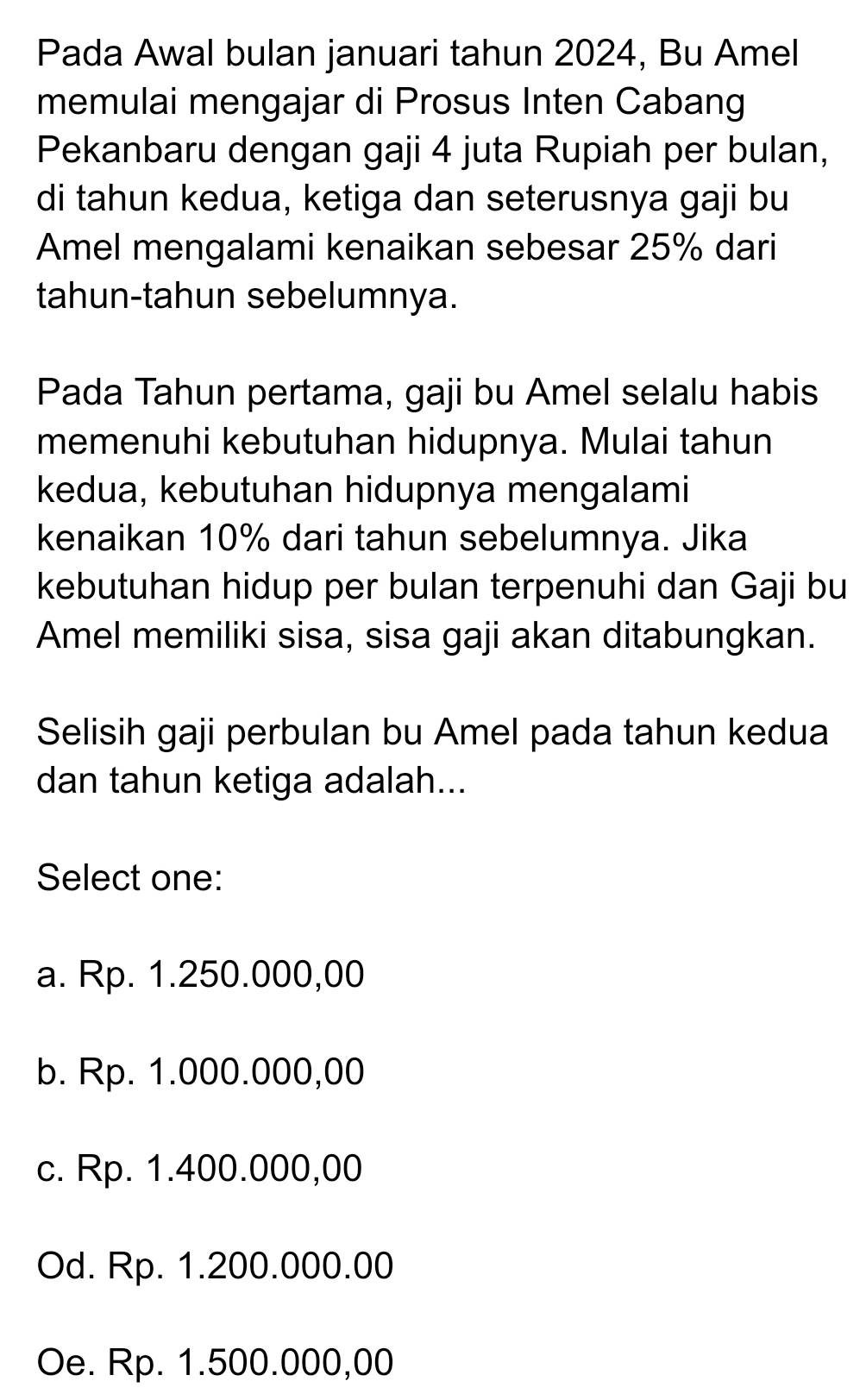 Pada Awal bulan januari tahun 2024, Bu Amel
memulai mengajar di Prosus Inten Cabang
Pekanbaru dengan gaji 4 juta Rupiah per bulan,
di tahun kedua, ketiga dan seterusnya gaji bu
Amel mengalami kenaikan sebesar 25% dari
tahun-tahun sebelumnya.
Pada Tahun pertama, gaji bu Amel selalu habis
memenuhi kebutuhan hidupnya. Mulai tahun
kedua, kebutuhan hidupnya mengalami
kenaikan 10% dari tahun sebelumnya. Jika
kebutuhan hidup per bulan terpenuhi dan Gaji bu
Amel memiliki sisa, sisa gaji akan ditabungkan.
Selisih gaji perbulan bu Amel pada tahun kedua
dan tahun ketiga adalah...
Select one:
a. Rp. 1.250.000,00
b. Rp. 1.000.000,00
c. Rp. 1.400.000,00
Od. Rp. 1.200.000.00
Oe. Rp. 1.500.000,00