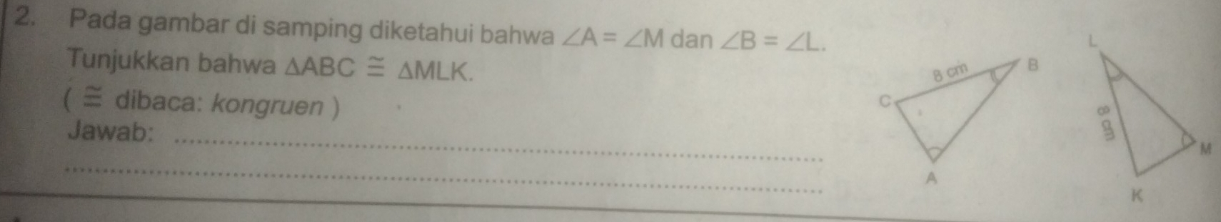 Pada gambar di samping diketahui bahwa ∠ A=∠ M dan ∠ B=∠ L. 
Tunjukkan bahwa △ ABC≌ △ MLK. 
( ≅ dibaca: kongruen ) 
Jawab:_ 
_