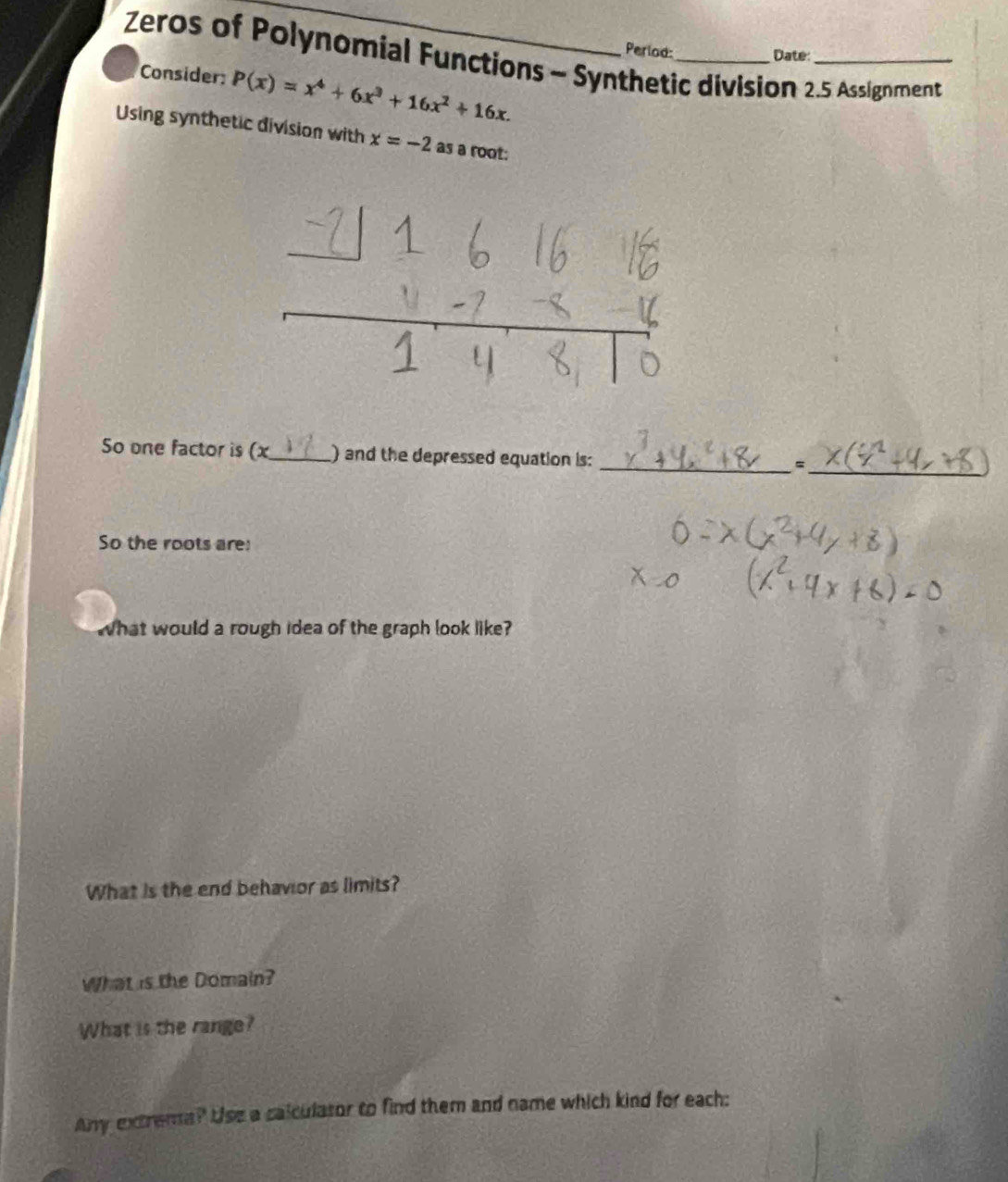 Period: Date 
Zeros of Polynomial Functions - Synthetic division 2.5 Assignment 
Consider: P(x)=x^4+6x^3+16x^2+16x. 
Using synthetic division with x=-2 as a root: 
So one factor is (x _ ) and the depressed equation is: 
__、 
So the roots are: 
What would a rough idea of the graph look like? 
What is the end behavior as limits? 
What is the Domain? 
What is the range? 
Any extrema? Use a calculasor to find them and name which kind for each: