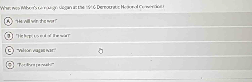 What was Wilson's campaign slogan at the 1916 Democratic National Convention?
A  “He will win the war!”
B) “He kept us out of the war!”
c) “Wilson wages war!”
D “Pacifism prevails!”