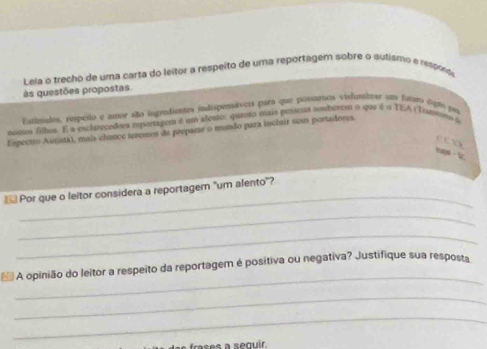 Lela o trecho de uma carta do leitor a respeito de uma reportagem sobre o autismo e resprd 
às questões propostas. 
iatimales, respeto e amor são ingredientes indispensáveis para que possaros visfumbrar um famo ógne pr 
noues filbes. É a esclarecedors reportagem é um aleuto: quanto mais pessoas somberom o que é u TEA (Tranνans a 
Espectro Autistá), mais chance teremos de preparar o munão para inclair seus portadores. 
c c √X 
naw · V 
_ 
Por que o leitor considera a reportagem "um alento"? 
_ 
_ 
_ 
A opinião do leitor a respeito da reportagem é positiva ou negativa? Justifique sua resposta 
_ 
_ 
rases a sequir.