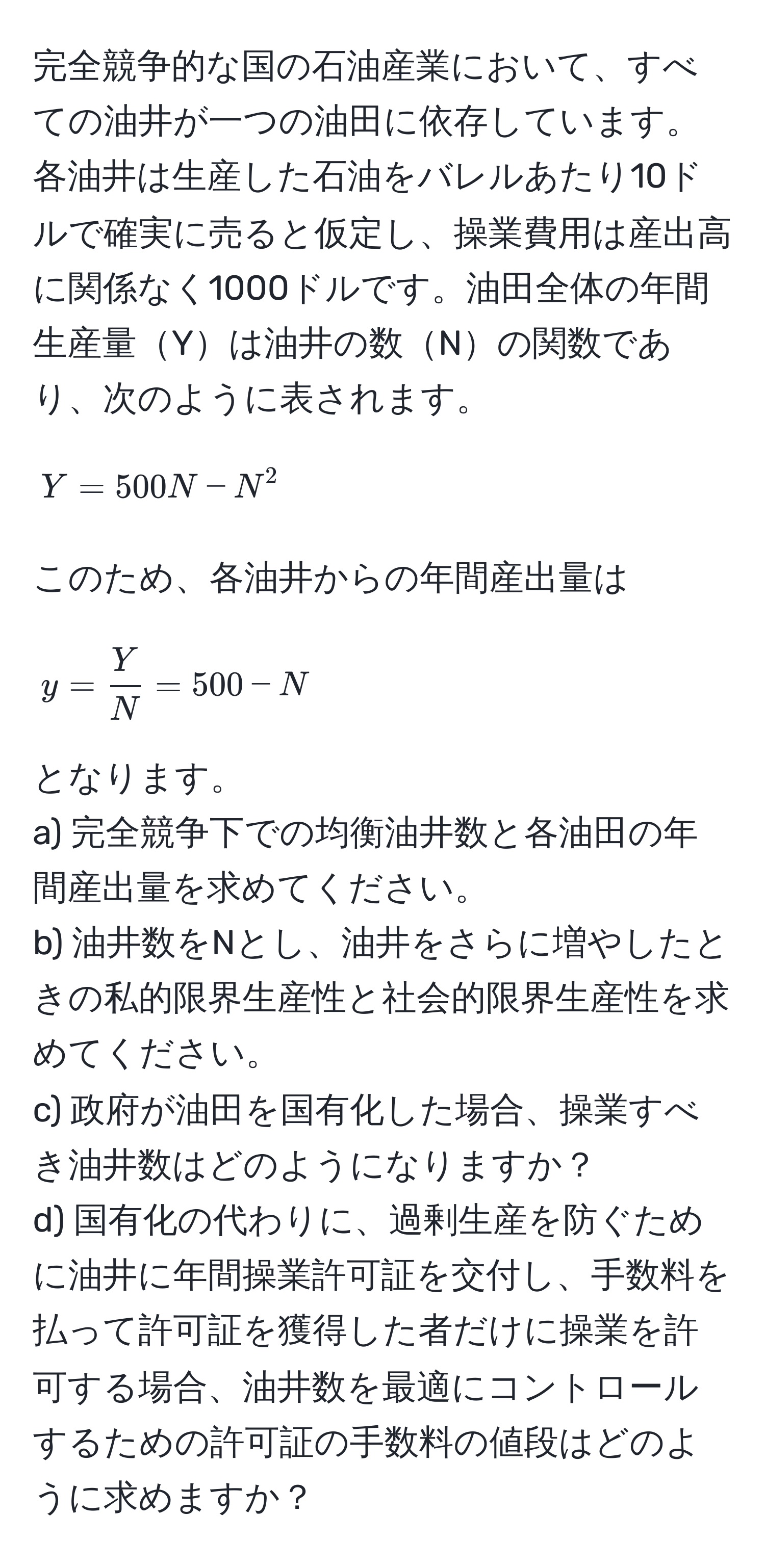 完全競争的な国の石油産業において、すべての油井が一つの油田に依存しています。各油井は生産した石油をバレルあたり10ドルで確実に売ると仮定し、操業費用は産出高に関係なく1000ドルです。油田全体の年間生産量Yは油井の数Nの関数であり、次のように表されます。
[ Y = 500N - N^(2 ]
このため、各油井からの年間産出量は
[ y = fracY)N = 500 - N ]
となります。
a) 完全競争下での均衡油井数と各油田の年間産出量を求めてください。
b) 油井数をNとし、油井をさらに増やしたときの私的限界生産性と社会的限界生産性を求めてください。
c) 政府が油田を国有化した場合、操業すべき油井数はどのようになりますか？
d) 国有化の代わりに、過剰生産を防ぐために油井に年間操業許可証を交付し、手数料を払って許可証を獲得した者だけに操業を許可する場合、油井数を最適にコントロールするための許可証の手数料の値段はどのように求めますか？