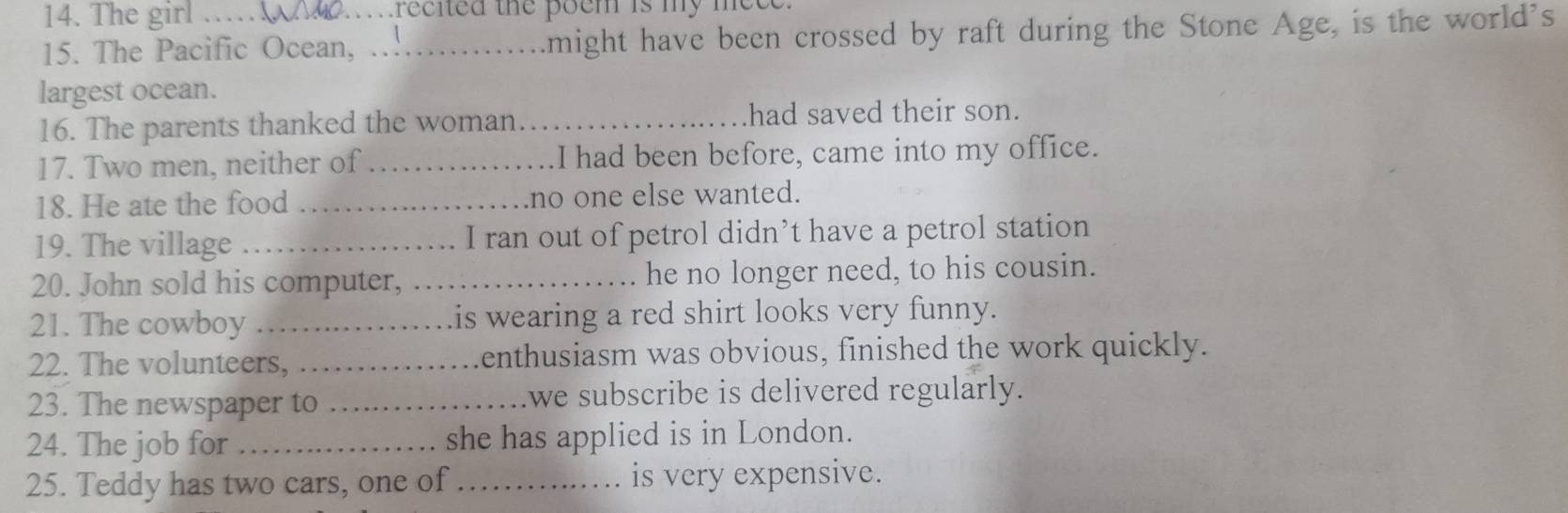 The girl trecited the poem is my mece 
15. The Pacific Ocean,_ might have been crossed by raft during the Stone Age, is the world's 
largest ocean. 
16. The parents thanked the woman_ had saved their son. 
17. Two men, neither of _I had been before, came into my office. 
18. He ate the food _no one else wanted. 
19. The village_ I ran out of petrol didn’t have a petrol station 
20. John sold his computer, _he no longer need, to his cousin. 
21. The cowboy _is wearing a red shirt looks very funny. 
22. The volunteers, _enthusiasm was obvious, finished the work quickly. 
23. The newspaper to _we subscribe is delivered regularly. 
24. The job for _she has applied is in London. 
25. Teddy has two cars, one of _is very expensive.