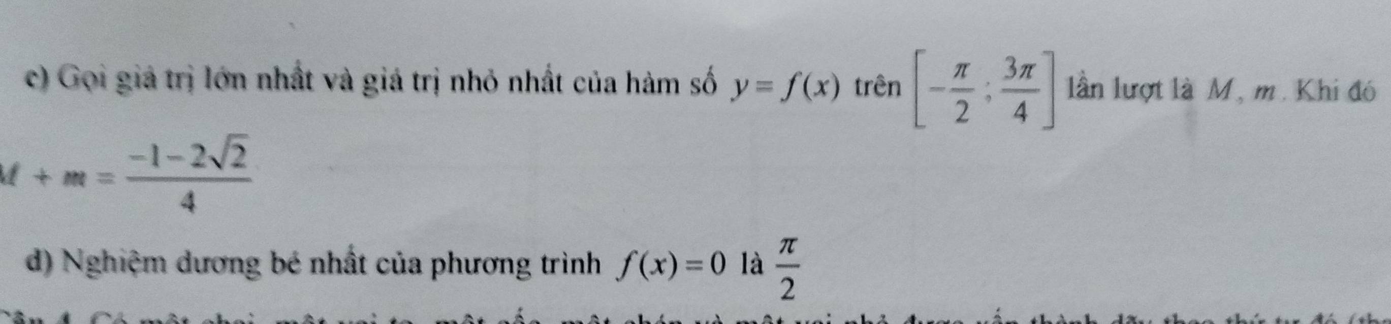 Gọi giả trị lớn nhất và giá trị nhỏ nhất của hàm số y=f(x) trên [- π /2 ; 3π /4 ] lần lượt là M, m. Khi đó
M+m= (-1-2sqrt(2))/4 
d) Nghiệm dương bé nhất của phương trình f(x)=0 là  π /2 