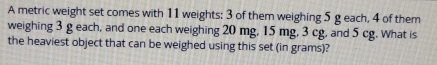 A metric weight set comes with 11 weights: 3 of them weighing 5 g each, 4 of them 
weighing 3 g each, and one each weighing 20 mg, 15 mg, 3 cg, and 5 cg. What is 
the heaviest object that can be weighed using this set (in grams)?