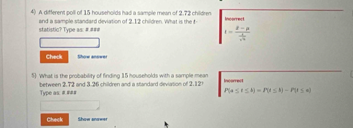 A different poll of 15 households had a sample mean of 2.72 children 
and a sample standard deviation of 2.12 children. What is the t - Incorrect 
statistic? Type as: #.###
t=frac overline x-mu  t/sqrt(n) 
Check Show answer 
5) What is the probability of finding 15 households with a sample mean 
between 2.72 and 3.26 children and a standard deviation of 2.12? Incorrect 
Type as: #.### P(a≤ t≤ b)=P(t≤ b)-P(t≤ a)
Check Show answer