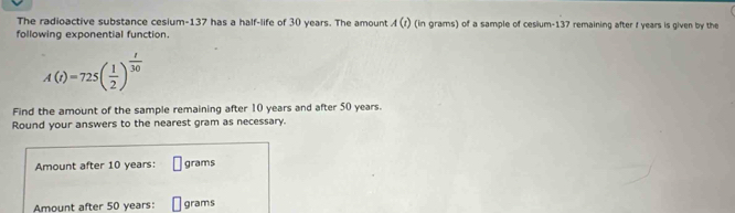 The radioactive substance cesium- 137 has a half-life of 30 years. The amount A(i) (in grams) of a sample of cesium- 137 remaining after I years is given by the 
following exponential function.
A(t)=725( 1/2 )^ t/30 
Find the amount of the sample remaining after 10 years and after 50 years. 
Round your answers to the nearest gram as necessary. 
Amount after 10 years : grams
Amount after 50 years : grams