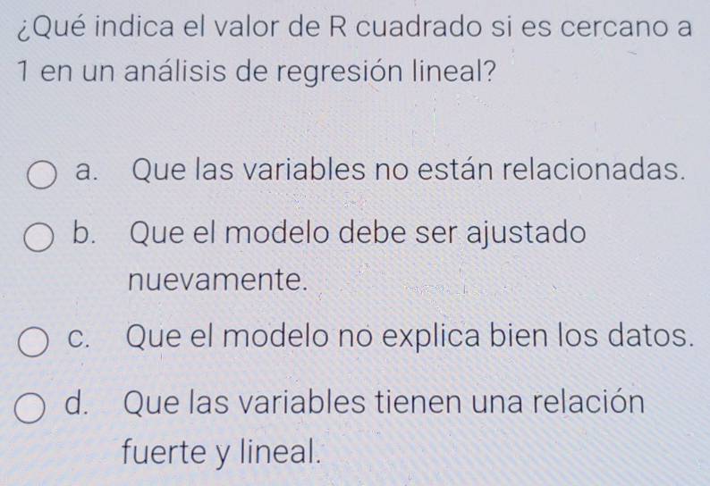 ¿Qué indica el valor de R cuadrado si es cercano a
1 en un análisis de regresión lineal?
a. Que las variables no están relacionadas.
b. Que el modelo debe ser ajustado
nuevamente.
c. Que el modelo no explica bien los datos.
d. Que las variables tienen una relación
fuerte y lineal.