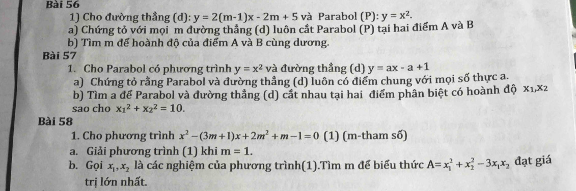 Cho đường thẳng (d): y=2(m-1)x-2m+5 và Parabol (P): y=x^2. 
a) Chứng tỏ với mọi m đường thẳng (d) luôn cắt Parabol (P) tại hai điểm A và B 
b) Tìm m đế hoành độ của điểm A và B cùng dương. 
Bài 57 
1. Cho Parabol có phương trình y=x^2 và đường thẳng (d) y=ax-a+1
a) Chứng tỏ rằng Parabol và đường thẳng (d) luôn có điểm chung với mọi số thực a. 
b) Tìm a để Parabol và đường thẳng (d) cắt nhau tại hai điểm phân biệt có hoành độ x_1, x_2
sao cho x_1^(2+x_2^2=10. 
Bài 58 
1. Cho phương trình x^2)-(3m+1)x+2m^2+m-1=0 (1) (m-tham số) 
a. Giải phương trình (1) khi m=1. 
b. Gọi x_1, x_2 là các nghiệm của phương trình(1).Tìm m để biểu thức A=x_1^(2+x_2^2-3x_1)x_2 đạt giá 
trị lớn nhất.