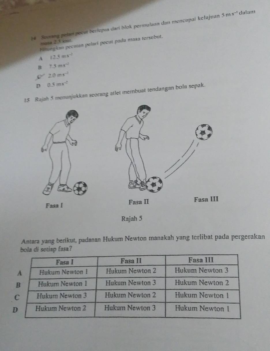 Secrang pelan pecut berlepas dari blok permulaan dan mencapai kelajuan 5ms^(-1) dalam
mosa 2.5 sout.
Hiuegkan pecutan pelari pecut pada masa tersebut.
A 12.5ms^(-2)
B 7.5ms^(-2)
2.0ms^(-2)
D 0.5ms^(-2)
15 Rajah 5 menunjukkan seorang atlet membuat tendangan bolu sepak.

Rajah 5
Antara yang berikut, padanan Hukum Newton manakah yang terlibat pada pergerakan
setiap fasa?