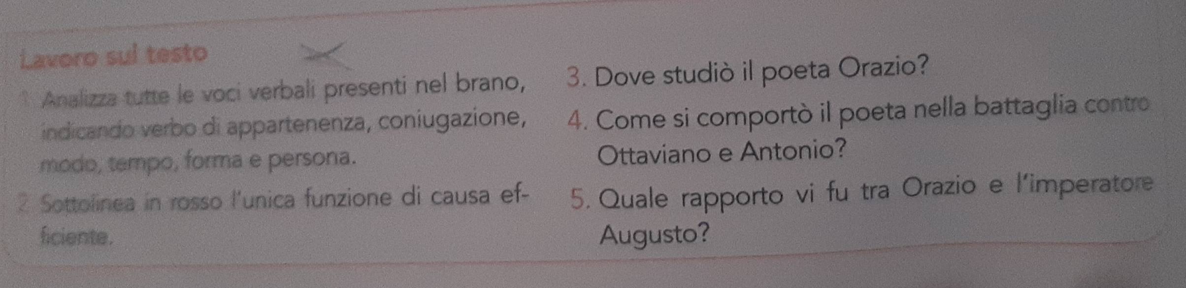 Lavoro sul testo 
* Analizza tutte le voci verbali presenti nel brano, 3. Dove studiò il poeta Orazio? 
indicando verbo di appartenenza, coniugazione, 4. Come si comportò il poeta nella battaglia contro 
modo, tempo, forma e persona. Ottaviano e Antonio? 
2 Sottolinea in rosso l'unica funzione di causa ef - 5. Quale rapporto vi fu tra Orazio e l'imperatore 
ficiente. Augusto?