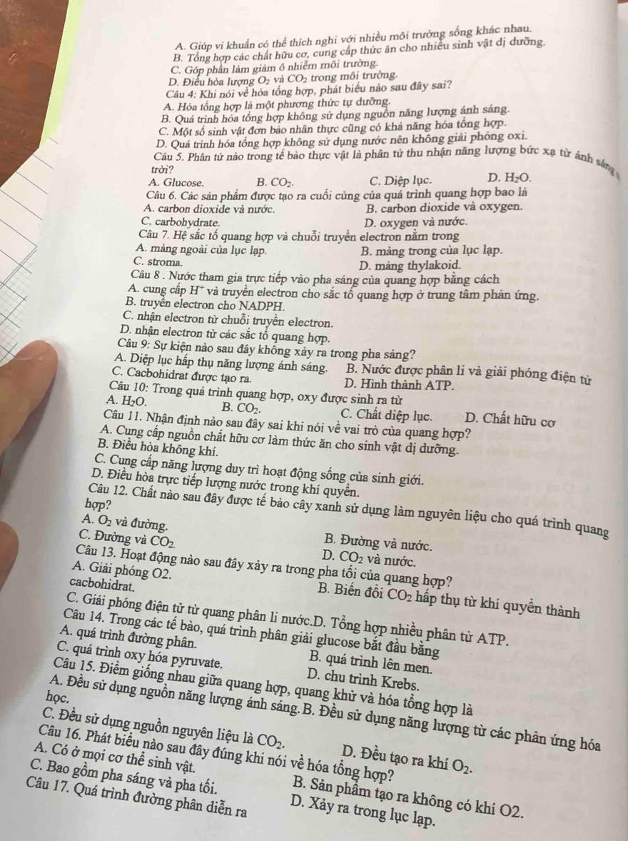 A. Giúp vi khuẩn có thể thích nghi với nhiều môi trưởng sống khác nhau.
B. Tổng hợp các chất hữu cơ, cung cấp thức ăn cho nhiều sinh vật dị dưỡng.
C. Góp phần làm giảm ô nhiễm môi trường.
D. Điều hòa lượng O₂ và CO₂ trong môi trường.
Câu 4: Khi nói về hóa tổng hợp, phát biểu nào sau đây sai?
A. Hóa tổng hợp là một phương thức tự dưỡng.
B. Quá trình hóa tổng hợp không sử dụng nguồn năng lượng ánh sáng.
C. Một số sinh vật đơn bảo nhân thực cũng có khả năng hóa tổng hợp.
D. Quá trình hóa tổng hợp không sử dụng nước nên không giải phóng oxi.
Câu 5. Phân tử nào trong tế bào thực vật là phân tử thu nhận năng lượng bức xạ từ ảnh sáng
trời?
A. Glucose. B. CO_2. C. Diệp lục. D. Hsqrt()O
Câu 6. Các sản phẩm được tạo ra cuối củng của quá trình quang hợp bao là
A. carbon dioxide và nước. B. carbon dioxide vå oxygen.
C. carbohydrate. D. oxygen và nước.
Câu 7. Hệ sắc tố quang hợp và chuỗi truyền electron nằm trong
A. màng ngoài của lục lạp. B. màng trong của lục lạp.
C. stroma.
D. mang thylakoid.
Câu 8 . Nước tham gia trực tiếp vào pha sáng của quang hợp bằng cách
A. cung cấp H* và truyền electron cho sắc tổ quang hợp ở trung tâm phân ứng.
B. truyền electron cho NADPH.
C. nhận electron từ chuỗi truyền electron.
D. nhận electron từ các sắc tổ quang hợp.
Câu 9: Sự kiện nào sau đây khống xảy ra trong pha sáng?
A. Diệp lục hấp thụ năng lượng ánh sáng. B. Nước được phân li và giải phóng điện tử
C. Cacbohidrat được tạo ra. D. Hình thành ATP.
Câu 10: Trong quá trình quang hợp, oxy được sinh ra từ
H_2O.
B. CO_2. C. Chất diệp lục. D. Chất hữu cơ
Câu 11. Nhận định nào sau đây sai khi nói về vai trò của quang hợp?
A. Cung cấp nguồn chất hữu cơ làm thức ăn cho sinh vật dị dưỡng.
B. Điều hòa không khí.
C. Cung cấp năng lượng duy trì hoạt động sống của sinh giới.
D. Điều hòa trực tiếp lượng nước trong khí quyền.
hợp?
Câu 12. Chất nào sau đây được tế bào cây xanh sử dụng làm nguyên liệu cho quá trình quang
A. O_2 và đường. B. Đường và nước.
C. Đường và CO_2.
D. CO_2 và nước.
Câu 13. Hoạt động nào sau đây xảy ra trong pha tối của quang hợp?
cacbohidrat.
A. Giải phóng O2. B. Biến đổi CO_2 hấp thụ từ khí quyền thành
C. Giải phóng điện tử từ quang phân li nước.D. Tổng hợp nhiều phân từ ATP.
Câu 14. Trong các tế bào, quá trình phân giải glucose bắt đầu bằng
A. quá trình đường phân. B. quá trình lên men.
C. quá trình oxy hóa pyruvate. D. chu trình Krebs.
Câu 15. Điểm giống nhau giữa quang hợp, quang khử và hóa tổng hợp là
học.
A. Đều sử dụng nguồn năng lượng ánh sáng.B. Đều sử dụng năng lượng từ các phân ứng hóa
C. Đều sử dụng nguồn nguyên liệu là CO_2. D. Đều tạo ra khí O_2.
Câu 16. Phát biểu nào sau đây đúng khi nói về hóa tổng hợp?
A. Có ở mọi cơ thể sinh vật. B. Sản phẩm tạo ra không có khí O2.
C. Bao gồm pha sáng và pha tối. D. Xảy ra trong lục lạp.
Câu 17. Quá trình đường phân diễn ra
