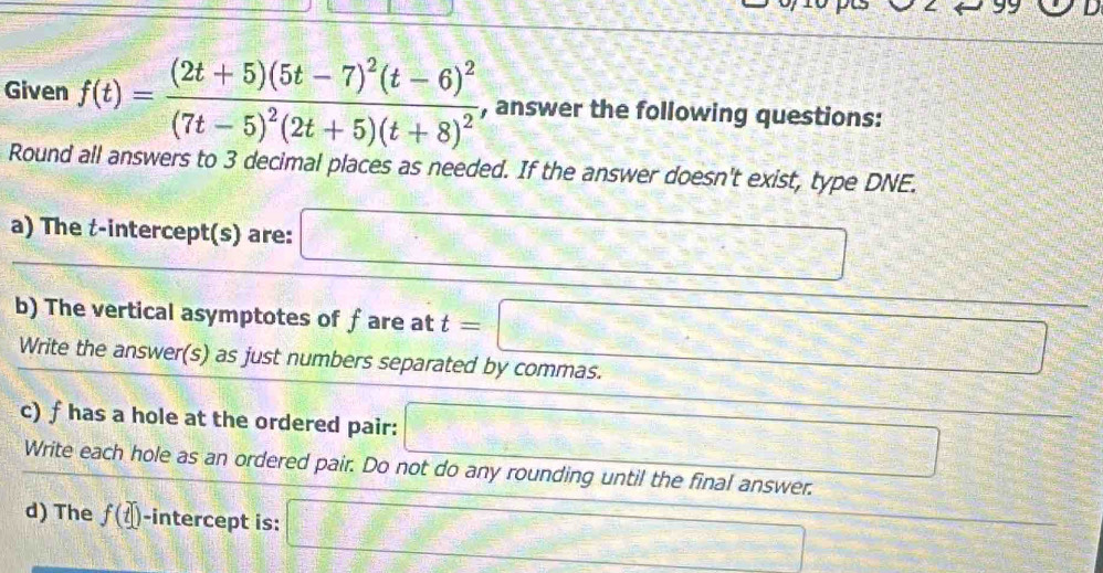 Given f(t)=frac (2t+5)(5t-7)^2(t-6)^2(7t-5)^2(2t+5)(t+8)^2 , answer the following questions: 
Round all answers to 3 decimal places as needed. If the answer doesn't exist, type DNE. 
a) The t -intercept(s) are: □ 
b) The vertical asymptotes of fare at t=□
Write the answer(s) as just numbers separated by commas. 
c) f has a hole at the ordered pair: □ overline  
Write each hole as an ordered pair. Do not do any rounding until the final answer. 
d) The f(t) -intercept is: □