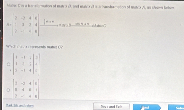 Matrix C is a transformation of matrix B, and matrix B is a transformation of matrix A, as shown below.
A=beginbmatrix 2&-2&4 1&3&2 2&-1&4endbmatrix beginarrayr 0 4 hline endarray xrightarrow |m+nAhonBfrac -dna Br,MsncC 
Which matrix represents matrix C?
beginbmatrix 1&-1&2&|3 1&3&2&|4 2&-1&4&|8endbmatrix
beginvmatrix 2&-2&4 0&4&0 2&-1&4endvmatrix
Mark this and return Save and Exit Jipxct Subn