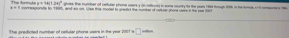 The formula y=14(1.24)^x gives the number of cellular phone users y (in millions) in some country for the years 1994 through 2006. In this formula, x=0 corresponds to 1994,
x=1 corresponds to 1995, and so on. Use this model to predict the number of cellular phone users in the year 2007. 
The predicted number of cellular phone users in the year 2007 is □ million.