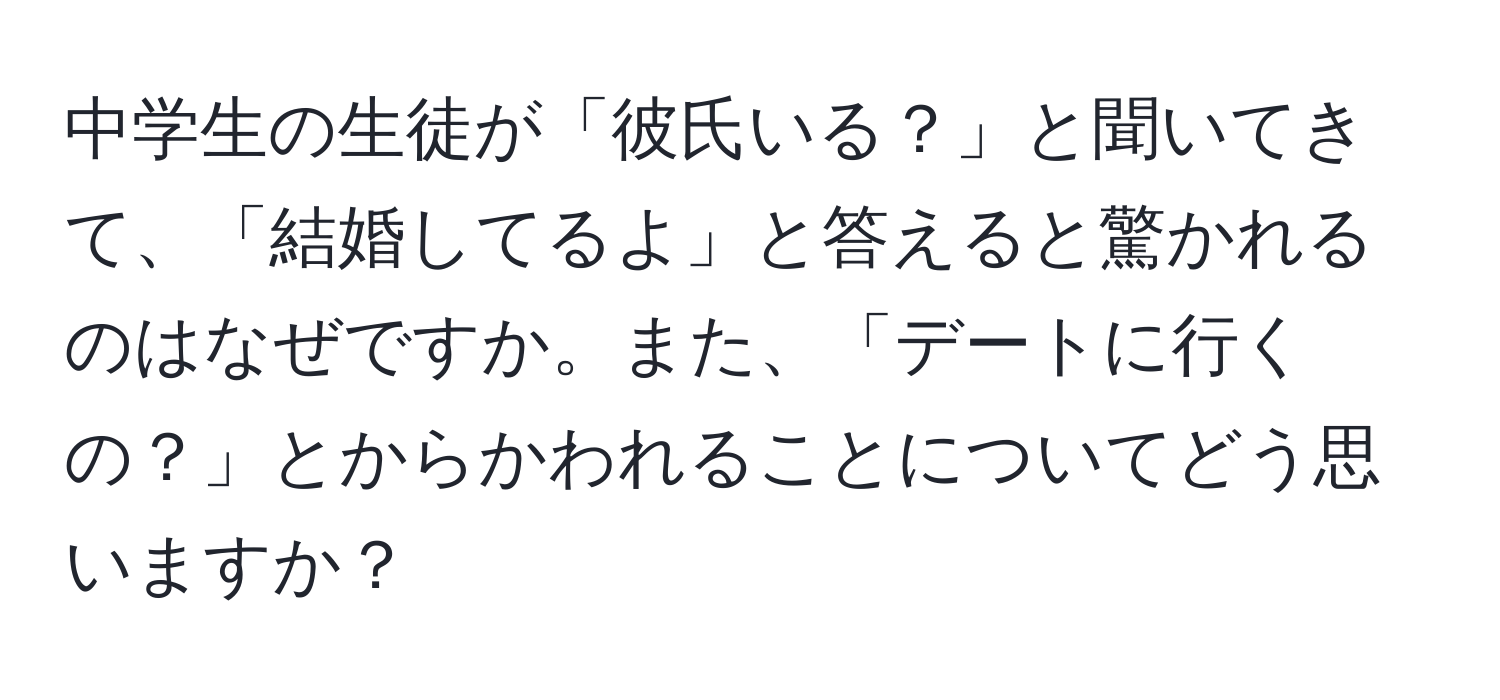 中学生の生徒が「彼氏いる？」と聞いてきて、「結婚してるよ」と答えると驚かれるのはなぜですか。また、「デートに行くの？」とからかわれることについてどう思いますか？