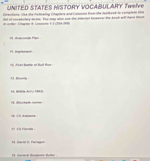 1 2 
UNITED STATES HISTORY VOCABULARY Twelve 
Directions: Use the Following Chapters and Lessons from the textbook to complete this 
list of vocabulary terms. You may also use the internet however the book will have them 
in order: Chapter 9: Lessons 1-3 (254-268) 
10. Anaconda Plan - 
11. implement - 
12. First Battle of Bull Run - 
13. Bounty - 
14. Militia Act (-1862)- 
15. Blockade runner - 
16. CS Alabama - 
17. CS Florida - 
18. David G. Farragut- 
19. General Benjamin Butler -