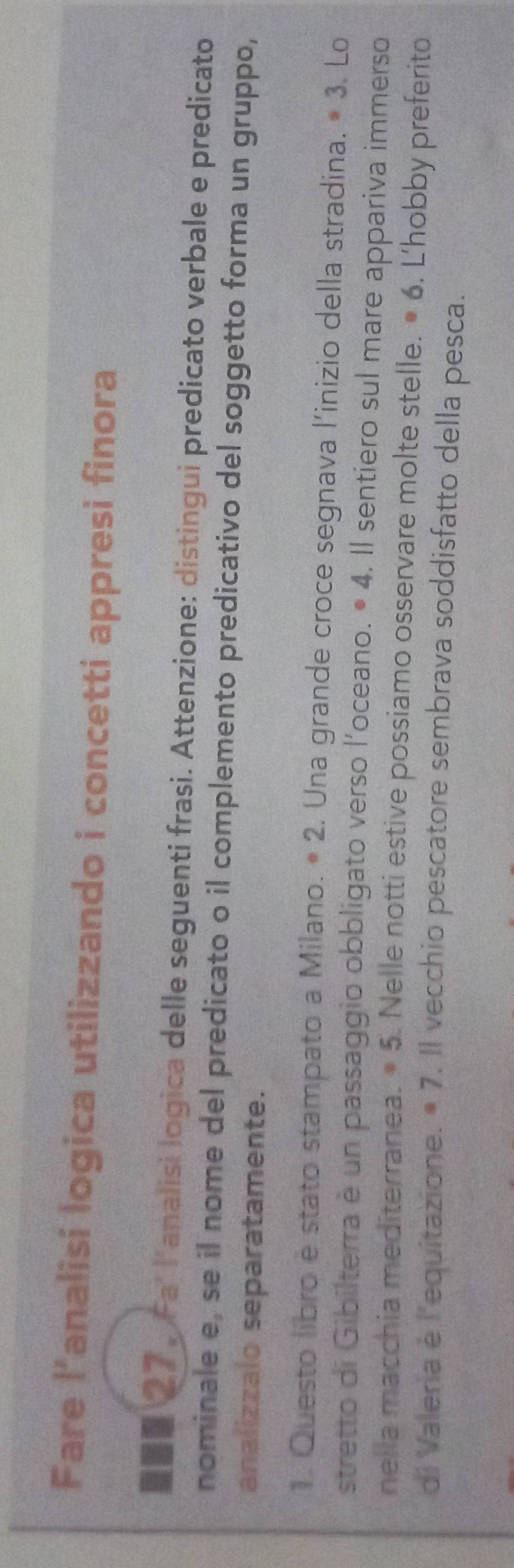Fare l’analisi logica utilizzando i concetti appresi finora 
②。 Fa' l'analisi logica delle seguenti frasi. Attenzione: distingui predicato verbale e predicato 
nominale e, se il nome del predicato o il complemento predicativo del soggetto forma un gruppo, 
analizzalo separatamente. 
1. Questo libro e stato stampato a Milano. • 2. Una grande croce segnava l'inizio della stradina. · 3. Lo 
stretto di Gibilterra è un passaggio obbligato verso l'oceano. • 4. Il sentiero sul mare appariva immerso 
nella macchia mediterranea. · 5. Nelle notti estive possiamo osservare molte stelle. · 6. L'hobby preferito 
di Valeria è l'equitazione. =7. Il vecchio pescatore sembrava soddisfatto della pesca.