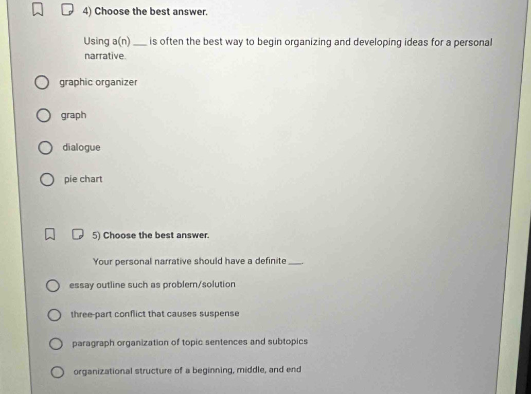 Choose the best answer.
Using a(n) _is often the best way to begin organizing and developing ideas for a personal
narrative.
graphic organizer
graph
dialogue
pie chart
5) Choose the best answer.
Your personal narrative should have a definite_ .
essay outline such as problem/solution
three-part conflict that causes suspense
paragraph organization of topic sentences and subtopics
organizational structure of a beginning, middle, and end