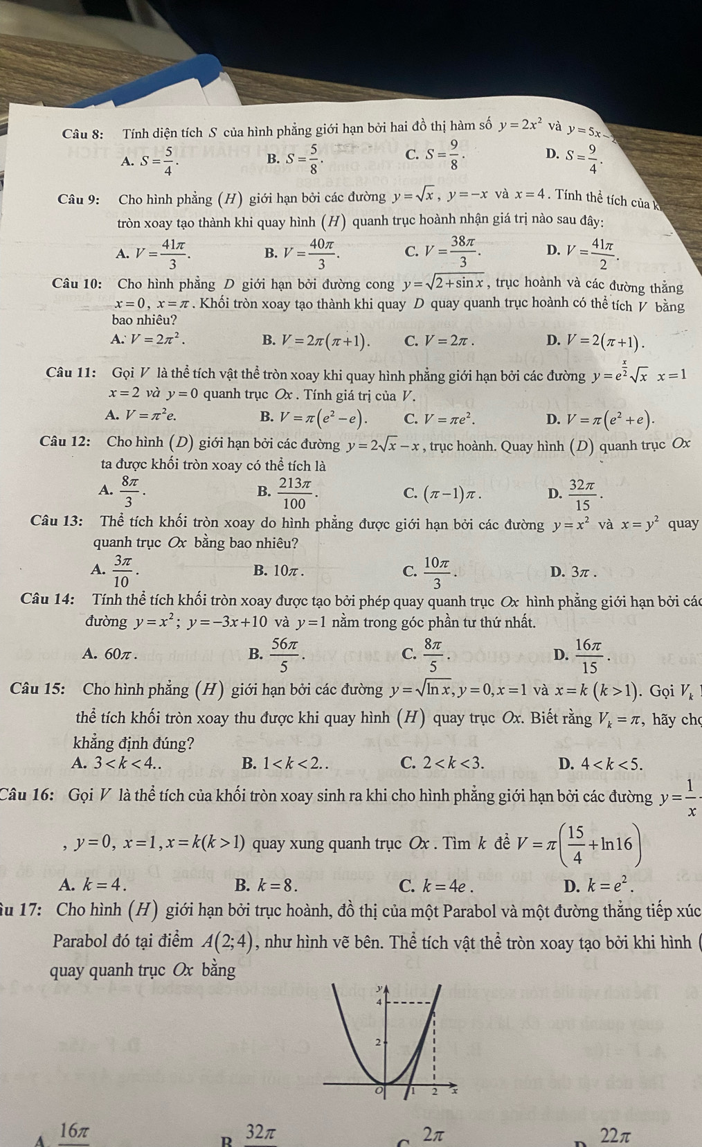 Tính diện tích S của hình phẳng giới hạn bởi hai đồ thị hàm số y=2x^2 và y=5x-
A. S= 5/4 . S= 5/8 . S= 9/8 . D. S= 9/4 .
B.
C.
Câu 9: Cho hình phẳng (H) giới hạn bởi các đường y=sqrt(x),y=-x và x=4.  Tính thể tích của k
tròn xoay tạo thành khi quay hình (H) quanh trục hoành nhận giá trị nào sau đây:
A. V= 41π /3 . B. V= 40π /3 . C. V= 38π /3 . D. V= 41π /2 .
Câu 10: Cho hình phẳng D giới hạn bởi đường cong y=sqrt(2+sin x) , trục hoành và các đường thắng
x=0,x=π. Khối tròn xoay tạo thành khi quay D quay quanh trục hoành có thể tích V bằng
bao nhiêu?
A. V=2π^2. B. V=2π (π +1). C. V=2π . D. V=2(π +1).
Câu 11: Gọi V là thể tích vật thể tròn xoay khi quay hình phẳng giới hạn bởi các đường y=e^(frac x)2sqrt(x)x=1
x=2 và y=0 quanh trục Ox . Tính giá trị của V.
A. V=π^2e. B. V=π (e^2-e). C. V=π e^2. D. V=π (e^2+e).
Câu 12: Cho hình (D) giới hạn bởi các đường y=2sqrt(x)-x , trục hoành. Quay hình (D) quanh trục Ox
ta được khối tròn xoay có thể tích là
A.  8π /3 .  213π /100 .  32π /15 .
B.
C. (π -1)π . D.
Câu 13: Thể tích khối tròn xoay do hình phẳng được giới hạn bởi các đường y=x^2 và x=y^2 quay
quanh trục Ox bằng bao nhiêu?
A.  3π /10 . B. 10π . C.  10π /3 . D. 3π .
Câu 14: Tính thể tích khối tròn xoay được tạo bởi phép quay quanh trục Ox hình phẳng giới hạn bởi các
đường y=x^2;y=-3x+10 và y=1 nằm trong góc phần tư thứ nhất.
A. 60π . B.  56π /5 . C.  8π /5 . D.  16π /15 .
Câu 15: Cho hình phẳng (H) giới hạn bởi các đường y=sqrt(ln x),y=0,x=1 và x=k(k>1). Gọi V_k
thể tích khối tròn xoay thu được khi quay hình (H) quay trục Ox. Biết rằng V_k=π , hãy chọ
khẳng định đúng?
A. 3 B. 1 C. 2 D. 4
Câu 16: Gọi V là thể tích của khối tròn xoay sinh ra khi cho hình phẳng giới hạn bởi các đường y= 1/x ·
, y=0,x=1,x=k(k>1) quay xung quanh trục Ox . Tìm k đề V=π ( 15/4 +ln 16)
A. k=4. B. k=8. C. k=4e. D. k=e^2.
Âu 17: Cho hình (H) giới hạn bởi trục hoành, đồ thị của một Parabol và một đường thẳng tiếp xúc
Parabol đó tại điểm A(2;4) , như hình vẽ bên. Thể tích vật thể tròn xoay tạo bởi khi hình (
quay quanh trục Ox bằng
16π 32π 2π 22π
D